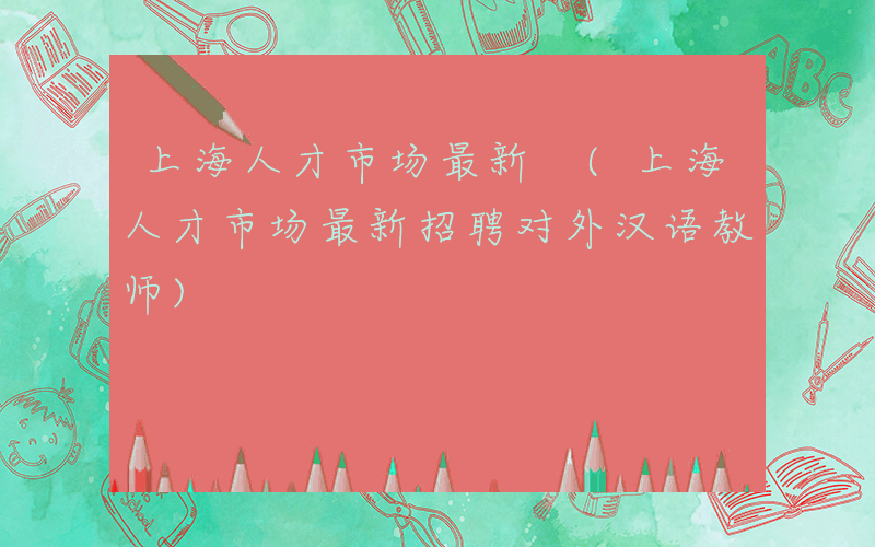 上海人才市场最新 (上海人才市场最新招聘对外汉语教师)
